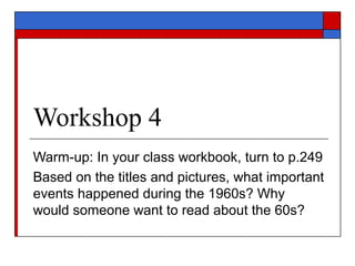 Workshop 4
Warm-up: In your class workbook, turn to p.249
Based on the titles and pictures, what important
events happened during the 1960s? Why
would someone want to read about the 60s?
 