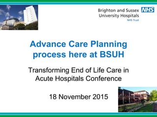 Advance Care Planning
process here at BSUH
Transforming End of Life Care in
Acute Hospitals Conference
18 November 2015
 