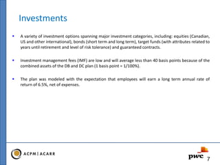 Investments
 A variety of investment options spanning major investment categories, including: equities (Canadian,
US and other international), bonds (short term and long term), target funds (with attributes related to
years until retirement and level of risk tolerance) and guaranteed contracts.
 Investment management fees (IMF) are low and will average less than 40 basis points because of the
combined assets of the DB and DC plan (1 basis point = 1/100%).
 The plan was modeled with the expectation that employees will earn a long term annual rate of
return of 6.5%, net of expenses.
7
 