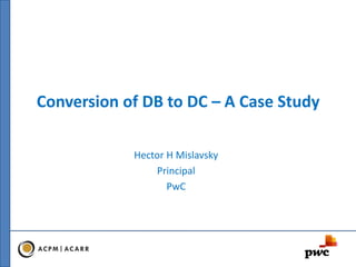 Conversion of DB to DC – A Case Study
Hector H Mislavsky
Principal
PwC
 
