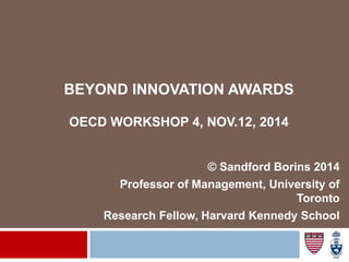 BEYOND INNOVATION AWARDS
OECD WORKSHOP 4, NOV.12, 2014
© Sandford Borins 2014
Professor of Management, University of
Toronto
Research Fellow, Harvard Kennedy School
 