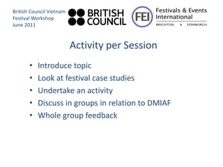 British Council Vietnam
Festival Workshop
June 2011


                          Activity per Session
       •   Introduce topic
       •   Look at festival case studies
       •   Undertake an activity
       •   Discuss in groups in relation to DMIAF
       •   Whole group feedback
 