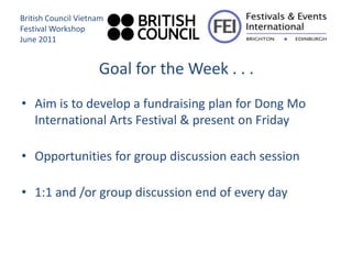 British Council Vietnam
Festival Workshop
June 2011


                     Goal for the Week . . .
• Aim is to develop a fundraising plan for Dong Mo
  International Arts Festival & present on Friday

• Opportunities for group discussion each session

• 1:1 and /or group discussion end of every day
 