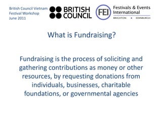 British Council Vietnam
Festival Workshop
June 2011



                      What is Fundraising?

     Fundraising is the process of soliciting and
     gathering contributions as money or other
      resources, by requesting donations from
         individuals, businesses, charitable
       foundations, or governmental agencies
 