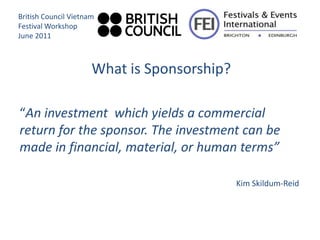 British Council Vietnam
Festival Workshop
June 2011



                      What is Sponsorship?

“An investment which yields a commercial
return for the sponsor. The investment can be
made in financial, material, or human terms”

                                             Kim Skildum-Reid
 