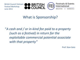 British Council Vietnam
Festival Workshop
June 2011



                      What is Sponsorship?

“A cash and / or in-kind fee paid to a property
   (such as a festival) in return for the
   exploitable commercial potential associate
   with that property”
                                             Prof. Stan Getz
 