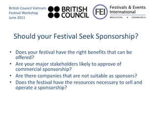British Council Vietnam
Festival Workshop
June 2011




  Should your Festival Seek Sponsorship?
• Does your festival have the right benefits that can be
  offered?
• Are your major stakeholders likely to approve of
  commercial sponsorship?
• Are there companies that are not suitable as sponsors?
• Does the festival have the resources necessary to sell and
  operate a sponsorship?
 