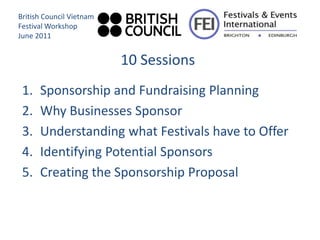 British Council Vietnam
Festival Workshop
June 2011


                          10 Sessions
 1.   Sponsorship and Fundraising Planning
 2.   Why Businesses Sponsor
 3.   Understanding what Festivals have to Offer
 4.   Identifying Potential Sponsors
 5.   Creating the Sponsorship Proposal
 
