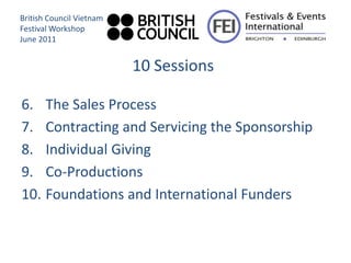 British Council Vietnam
Festival Workshop
June 2011


                          10 Sessions

6. The Sales Process
7. Contracting and Servicing the Sponsorship
8. Individual Giving
9. Co-Productions
10. Foundations and International Funders
 