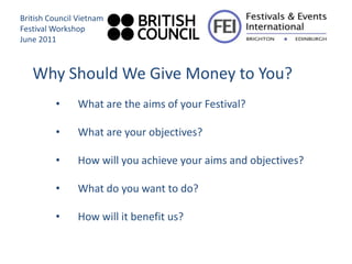 British Council Vietnam
Festival Workshop
June 2011



   Why Should We Give Money to You?
         •     What are the aims of your Festival?

         •     What are your objectives?

         •     How will you achieve your aims and objectives?

         •     What do you want to do?

         •     How will it benefit us?
 