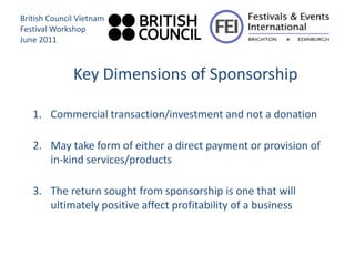 British Council Vietnam
Festival Workshop
June 2011



              Key Dimensions of Sponsorship

   1. Commercial transaction/investment and not a donation

   2. May take form of either a direct payment or provision of
      in-kind services/products

   3. The return sought from sponsorship is one that will
      ultimately positive affect profitability of a business
 