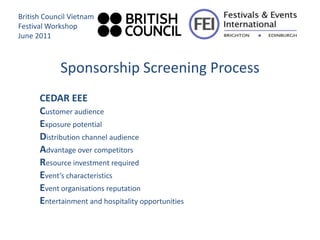 British Council Vietnam
Festival Workshop
June 2011



            Sponsorship Screening Process
      CEDAR EEE
      Customer audience
      Exposure potential
      Distribution channel audience
      Advantage over competitors
      Resource investment required
      Event’s characteristics
      Event organisations reputation
      Entertainment and hospitality opportunities
 