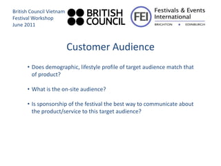 British Council Vietnam
Festival Workshop
June 2011



                          Customer Audience
      • Does demographic, lifestyle profile of target audience match that
        of product?

      • What is the on-site audience?

      • Is sponsorship of the festival the best way to communicate about
        the product/service to this target audience?
 