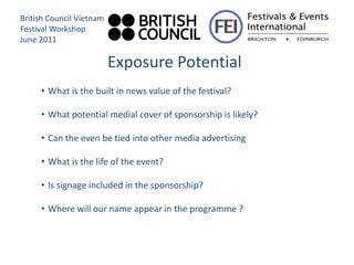 British Council Vietnam
Festival Workshop
June 2011

                          Exposure Potential
     • What is the built in news value of the festival?

     • What potential medial cover of sponsorship is likely?

     • Can the even be tied into other media advertising

     • What is the life of the event?

     • Is signage included in the sponsorship?

     • Where will our name appear in the programme ?
 