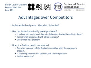 British Council Vietnam
Festival Workshop
June 2011


              Advantages over Competitors
     • Is the festival unique or otherwise distinctive?

     • Has the festival previously been sponsored?
          • If so how successful has it been in delivering desired benefits to them?
          • Is it strongly associated with other sponsors?
          • Will clutter be a problem

     • Does the festival need co-sponsors?
          • Are other sponsors of the festival compatible with the company's
            product?
          • If the company does not sponsor, will the competitor?
          • Is that a concern?
 