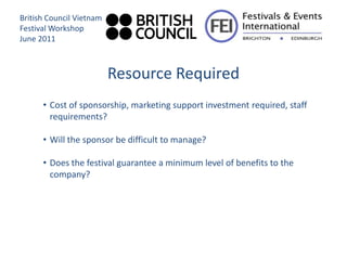 British Council Vietnam
Festival Workshop
June 2011



                          Resource Required
      • Cost of sponsorship, marketing support investment required, staff
        requirements?

      • Will the sponsor be difficult to manage?

      • Does the festival guarantee a minimum level of benefits to the
        company?
 