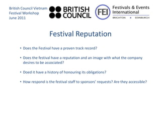 British Council Vietnam
Festival Workshop
June 2011



                          Festival Reputation
      • Does the Festival have a proven track record?

      • Does the festival have a reputation and an image with what the company
        desires to be associated?

      • Doed it have a history of honouring its obligations?

      • How respond is the festival staff to sponsors’ requests? Are they accessible?
 