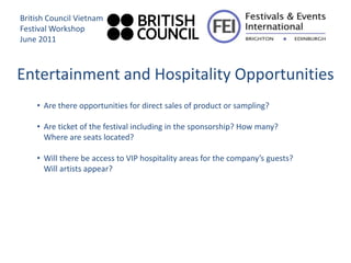 British Council Vietnam
Festival Workshop
June 2011



Entertainment and Hospitality Opportunities
    • Are there opportunities for direct sales of product or sampling?

    • Are ticket of the festival including in the sponsorship? How many?
      Where are seats located?

    • Will there be access to VIP hospitality areas for the company’s guests?
      Will artists appear?
 