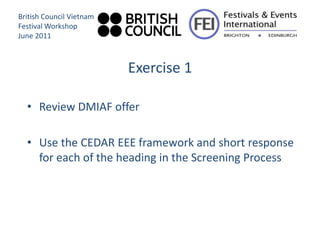 British Council Vietnam
Festival Workshop
June 2011



                          Exercise 1

  • Review DMIAF offer

  • Use the CEDAR EEE framework and short response
    for each of the heading in the Screening Process
 
