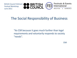 British Council Vietnam
Festival Workshop
June 2011




        The Social Responsibility of Business

           “Its CSR because it goes much further than legal
           requirements and voluntarily responds to society
           “needs”.

                                                         EMI
 
