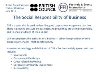 British Council Vietnam
Festival Workshop
June 2011

       The Social Responsibility of Business
 CSR is a term that is used to describe good corporate management practice.
 There is growing pressure on businesses to prove they are acting responsibly
 and to show evidence of their impact

 CSR encompasses the activities of a business - other than provision of core
 products or services - that benefit society

 However terminology and definition of CSR is far from widely agreed and can
 include:
     • Sponsorship
     • Corporate philanthropy
     • Cause related marketing
     • Corporate community involvement
     • Sustainability
 