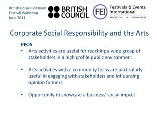 British Council Vietnam
Festival Workshop
June 2011



Corporate Social Responsibility and the Arts
       PROS
       • Arts activities are useful for reaching a wide group of
          stakeholders in a high profile public environment

       •    Arts activities with a community focus are particularly
            useful in engaging with stakeholders and influencing
            opinion formers

       •    Opportunity to showcase a business’ social impact
 
