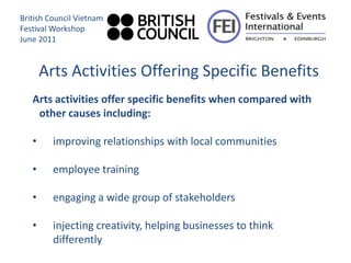British Council Vietnam
Festival Workshop
June 2011


       Arts Activities Offering Specific Benefits
   Arts activities offer specific benefits when compared with
    other causes including:

   •     improving relationships with local communities

   •     employee training

   •     engaging a wide group of stakeholders

   •     injecting creativity, helping businesses to think
         differently
 