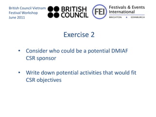 British Council Vietnam
Festival Workshop
June 2011



                          Exercise 2

     • Consider who could be a potential DMIAF
       CSR sponsor

     • Write down potential activities that would fit
       CSR objectives
 