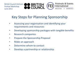 British Council Vietnam
Festival Workshop
June 2011



         Key Steps for Planning Sponsorship
     •     Assessing your organisation and identifying your
           requirements and resources
     •     Developing sponsorship packages with tangible benefits
     •     Research companies
     •     Prepare the Sponsorship Proposal
     •     Make an approach
     •     Determine whom to contact
     •     Develop a partnership or relationship
 