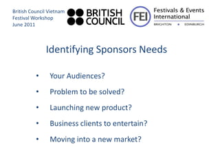 British Council Vietnam
Festival Workshop
June 2011



              Identifying Sponsors Needs

          •     Your Audiences?
          •     Problem to be solved?
          •     Launching new product?
          •     Business clients to entertain?
          •     Moving into a new market?
 