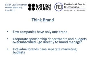 British Council Vietnam
Festival Workshop
June 2011



                          Think Brand

 •      Few companies have only one brand
 •      Corporate sponsorship departments and budgets
        oversubscribed - go directly to brand manager
 •      Individual brands have separate marketing
        budgets
 