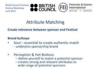British Council Vietnam
Festival Workshop
June 2011



                    Attribute Matching
 Create relevance between sponsor and Festival

 Brand bullseye
 •      Soul – essential to create authentic match
        - underpins sponsorship brand

 •      Perception & Hot Buttons
         – define yourself to match a potential sponsor
         – creates strong and relevant attributes to
           wide range of potential sponsors
 