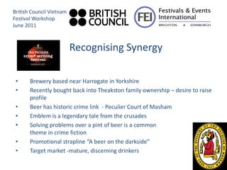 British Council Vietnam
Festival Workshop
June 2011



                          Recognising Synergy

 •     Brewery based near Harrogate in Yorkshire
 •     Recently bought back into Theakston family ownership – desire to raise
       profile
 •     Beer has historic crime link - Peculier Court of Masham
 •     Emblem is a legendary tale from the crusades
 •     Solving problems over a pint of beer is a common
       theme in crime fiction
 •     Promotional strapline “A beer on the darkside”
 •     Target market -mature, discerning drinkers
 