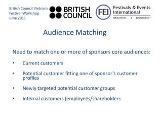 British Council Vietnam
Festival Workshop
June 2011


                    Audience Matching

 Need to match one or more of sponsors core audiences:
 •      Current customers
 •      Potential customer fitting one of sponsor’s customer
        profiles
 •      Newly targeted potential customer groups
 •      Internal customers (employees/shareholders
 