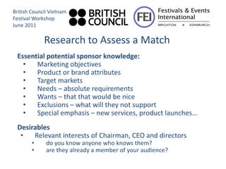 British Council Vietnam
Festival Workshop
June 2011

             Research to Assess a Match
 Essential potential sponsor knowledge:
   •   Marketing objectives
   •   Product or brand attributes
   •   Target markets
   •   Needs – absolute requirements
   •   Wants – that that would be nice
   •   Exclusions – what will they not support
   •   Special emphasis – new services, product launches...
 Desirables
  •   Relevant interests of Chairman, CEO and directors
        •     do you know anyone who knows them?
        •     are they already a member of your audience?
 