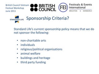 British Council Vietnam
Festival Workshop
June 2011


                    Sponsorship Criteria?

        Standard Life’s current sponsorship policy means that we do
        not sponsor the following:

          •   non-charitable arts
          •   individuals
          •   religious/political organisations
          •   animal welfare
          •   buildings and heritage
          •   third party funding
 