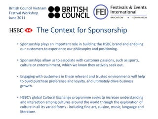 British Council Vietnam
Festival Workshop
June 2011


                  The Context for Sponsorship
     • Sponsorship plays an important role in building the HSBC brand and enabling
       our customers to experience our philosophy and positioning.

     • Sponsorships allow us to associate with customer passions, such as sports,
       culture or entertainment, which we know they actively seek out.

     • Engaging with customers in these relevant and trusted environments will help
       to build purchase preference and loyalty, and ultimately drive business
       growth.

     • HSBC's global Cultural Exchange programme seeks to increase understanding
       and interaction among cultures around the world through the exploration of
       culture in all its varied forms - including fine art, cuisine, music, language and
       literature.
 