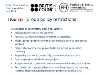 British Council Vietnam
Festival Workshop
June 2011


                    Group policy restrictions
     As a matter of policy HSBC does not support:
     • Individuals or scholarship schemes
     • Political, partisan, religious, sectarian associations
     • Multi-sponsor properties with other financial service companies
        involved
     • Projects for commercial gain or to fill a shortfall in statutory
        spending
     • Properties that could potentially create a reputational risk
     • Capital spend or refurbishment projects
     • Properties which contradict our environmental and ethical policies.
     • Restricted sports sponsorship areas are: Motorsport, Horseracing,
        Hunting, Shooting, Boxing and other contact or Martial Arts
 