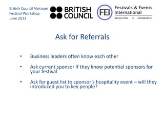 British Council Vietnam
Festival Workshop
June 2011



                          Ask for Referrals

      •     Business leaders often know each other
      •     Ask current sponsor if they know potential sponsors for
            your festival
      •     Ask for guest list to sponsor’s hospitality event – will they
            introduced you to key people?
 