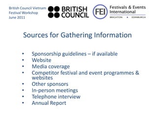 British Council Vietnam
Festival Workshop
June 2011



        Sources for Gathering Information

        •     Sponsorship guidelines – if available
        •     Website
        •     Media coverage
        •     Competitor festival and event programmes &
              websites
        •     Other sponsors
        •     In-person meetings
        •     Telephone interview
        •     Annual Report
 