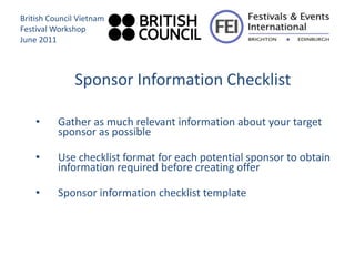 British Council Vietnam
Festival Workshop
June 2011



              Sponsor Information Checklist

    •     Gather as much relevant information about your target
          sponsor as possible

    •     Use checklist format for each potential sponsor to obtain
          information required before creating offer

    •     Sponsor information checklist template
 