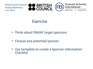 British Council Vietnam
Festival Workshop
June 2011




                          Exercise

      • Think about DMIAF target sponsors

      • Choose one potential sponsor

      • Use template to create a Sponsor Information
        Checklist
 