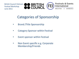British Council Vietnam
Festival Workshop
June 2011



               Categories of Sponsorship
          •     Brand /Title Sponsorship

          •     Category Sponsor within Festival

          •     Event sponsor within Festival

          •     Non Event specific e.g. Corporate
                Membership/Friends
 