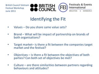 British Council Vietnam
Festival Workshop
June 2011


                          Identifying the Fit
 •      Values – Do you share same value sets?

 •      Brand – What will be impact of partnership on brands of
        both organisations?

 •      Target market– is there a fit between the companies target
        market and the festival?

 •      Objectives – is there a fit between the objectives of both
        parties? Can both set of objectives be met?

 •      Culture – are there similarities between partners regarding
        behaviours and attitudes?
 