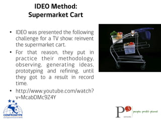 IDEO Method:
Supermarket Cart
•  IDEO was presented the following
challenge for a TV show: reinvent
the supermarket cart.
•  For that reason, they put in
practice their methodology,
observing, generating ideas,
prototyping and refining, until
they got to a result in record
time.
•  http://www.youtube.com/watch?
v=McabDMc9Z4Y
 