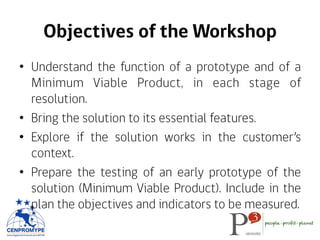 Objectives of the Workshop
•  Understand the function of a prototype and of a
Minimum Viable Product, in each stage of
res...
