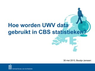 Hoe worden UWV data
gebruikt in CBS statistieken?
30 mei 2013, Boukje Janssen
 
