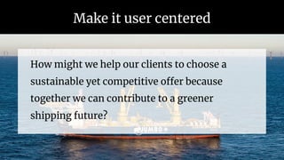 Make it user centered
How might we help our clients to choose a
sustainable yet competitive offer because
together we can contribute to a greener
shipping future?
 