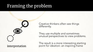 Framing the problem
Creative thinkers often see things
differently.
They use multiple and sometimes
unusual perspectives to view problems.
The result is a more interesting starting
point for ideation: an inspiring frame
interpretation
 