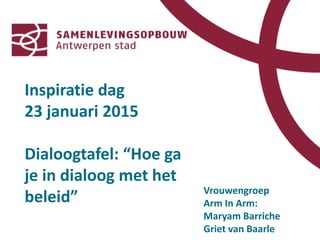 Vrouwengroep
Arm In Arm:
Maryam Barriche
Griet van Baarle
Inspiratie dag
23 januari 2015
Dialoogtafel: “Hoe ga
je in dialoog met het
beleid”
 